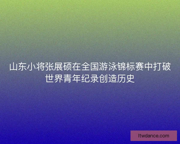 山东小将张展硕在全国游泳锦标赛中打破世界青年纪录创造历史