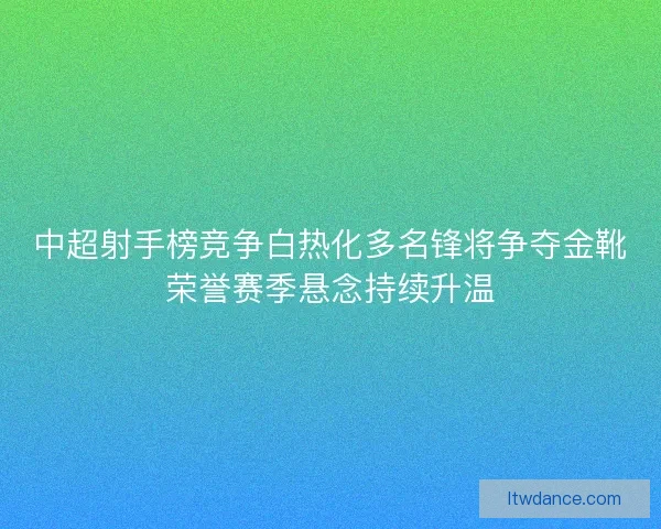 中超射手榜竞争白热化多名锋将争夺金靴荣誉赛季悬念持续升温