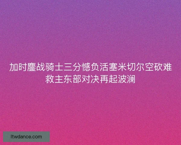 加时鏖战骑士三分憾负活塞米切尔空砍难救主东部对决再起波澜