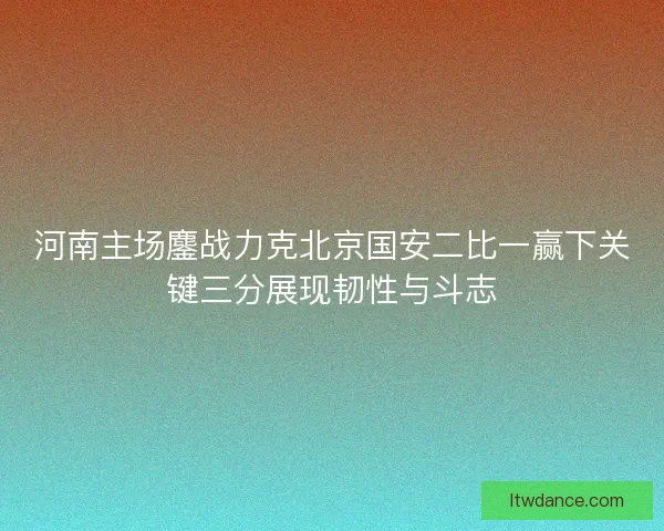 河南主场鏖战力克北京国安二比一赢下关键三分展现韧性与斗志